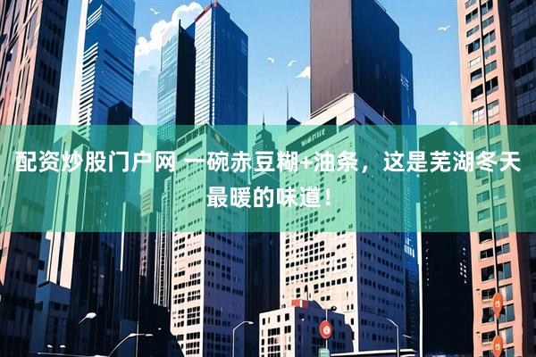 配资炒股门户网 一碗赤豆糊+油条，这是芜湖冬天最暖的味道！