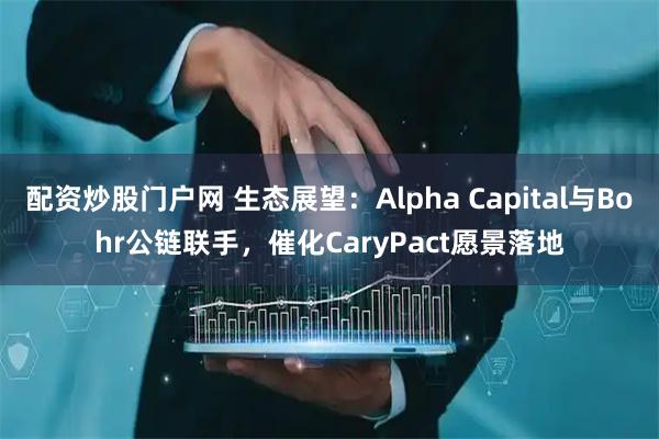 配资炒股门户网 生态展望：Alpha Capital与Bohr公链联手，催化CaryPact愿景落地