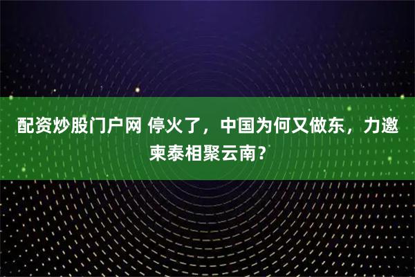 配资炒股门户网 停火了，中国为何又做东，力邀柬泰相聚云南？