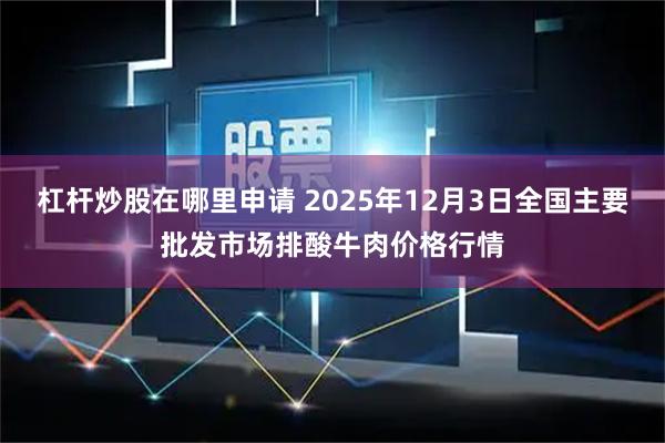 杠杆炒股在哪里申请 2025年12月3日全国主要批发市场排酸牛肉价格行情