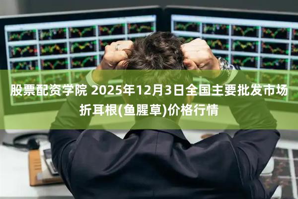 股票配资学院 2025年12月3日全国主要批发市场折耳根(鱼腥草)价格行情
