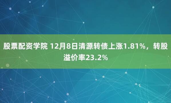 股票配资学院 12月8日清源转债上涨1.81%，转股溢价率23.2%