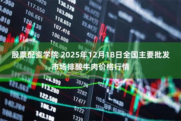 股票配资学院 2025年12月18日全国主要批发市场排酸牛肉价格行情
