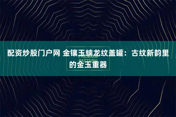 配资炒股门户网 金镶玉螭龙纹盖罐：古纹新韵里的金玉重器