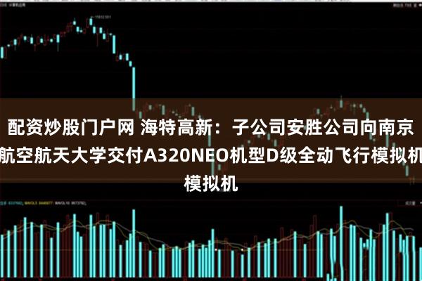 配资炒股门户网 海特高新：子公司安胜公司向南京航空航天大学交付A320NEO机型D级全动飞行模拟机
