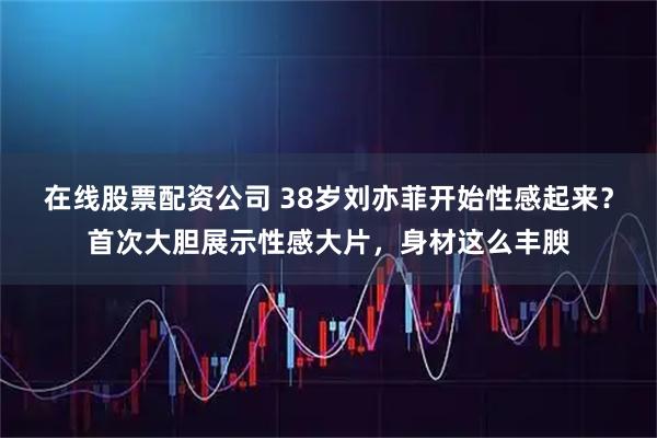 在线股票配资公司 38岁刘亦菲开始性感起来？首次大胆展示性感大片，身材这么丰腴