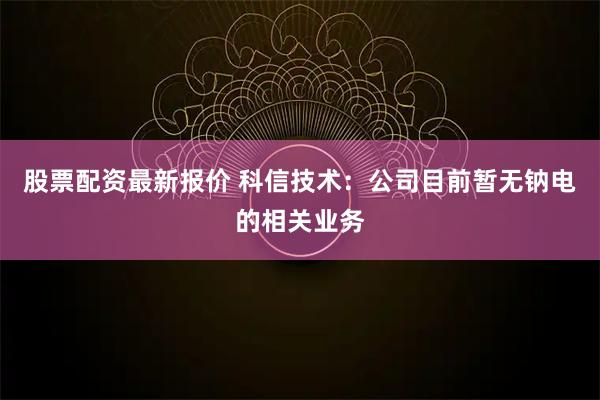 股票配资最新报价 科信技术：公司目前暂无钠电的相关业务