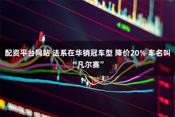配资平台网站 法系在华销冠车型 降价20% 车名叫“凡尔赛”