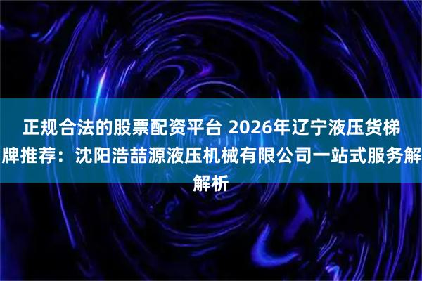 正规合法的股票配资平台 2026年辽宁液压货梯品牌推荐:沈阳浩喆源液压机械有限公司一站式服务解析