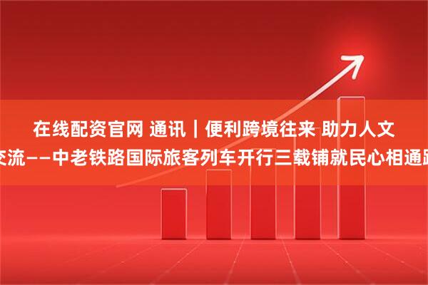 在线配资官网 通讯｜便利跨境往来 助力人文交流——中老铁路国际旅客列车开行三载铺就民心相通路