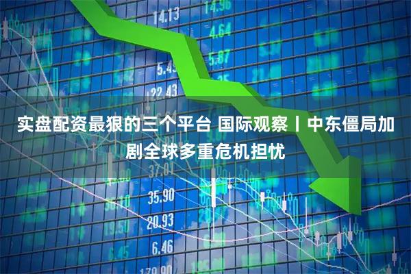 实盘配资最狠的三个平台 国际观察丨中东僵局加剧全球多重危机担忧