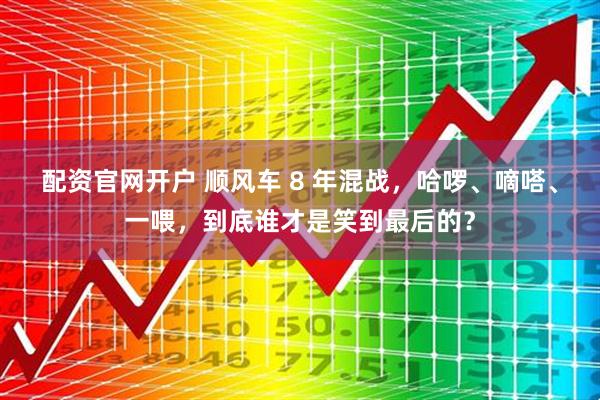 配资官网开户 顺风车 8 年混战，哈啰、嘀嗒、一喂，到底谁才是笑到最后的？