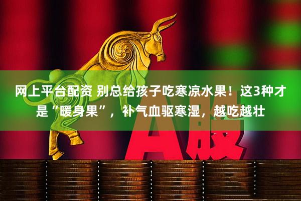 网上平台配资 别总给孩子吃寒凉水果！这3种才是“暖身果”，补气血驱寒湿，越吃越壮