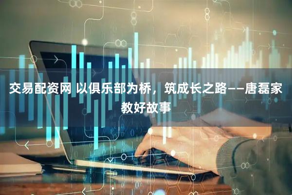 交易配资网 以俱乐部为桥，筑成长之路——唐磊家教好故事