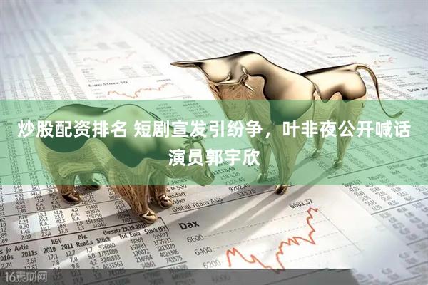 炒股配资排名 短剧宣发引纷争，叶非夜公开喊话演员郭宇欣