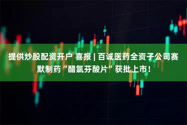 提供炒股配资开户 喜报 | 百诚医药全资子公司赛默制药“醋氯芬酸片”获批上市！