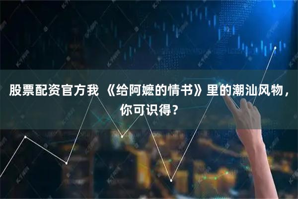 股票配资官方我 《给阿嬷的情书》里的潮汕风物，你可识得？
