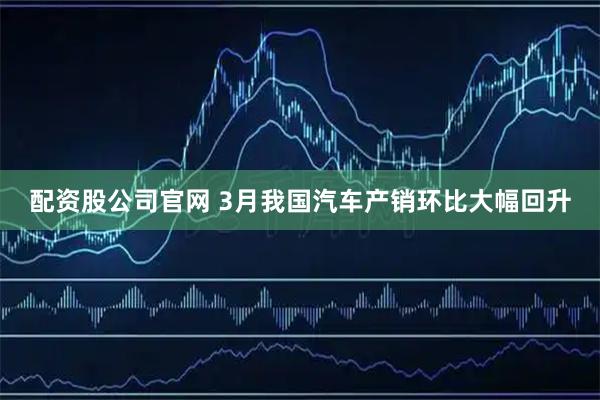 配资股公司官网 3月我国汽车产销环比大幅回升
