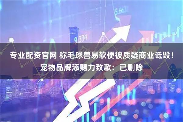 专业配资官网 称毛球兽易软便被质疑商业诋毁！宠物品牌添赐力致歉：已删除