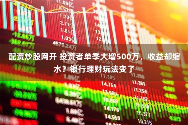 配资炒股网开 投资者单季大增500万，收益却缩水？银行理财玩法变了
