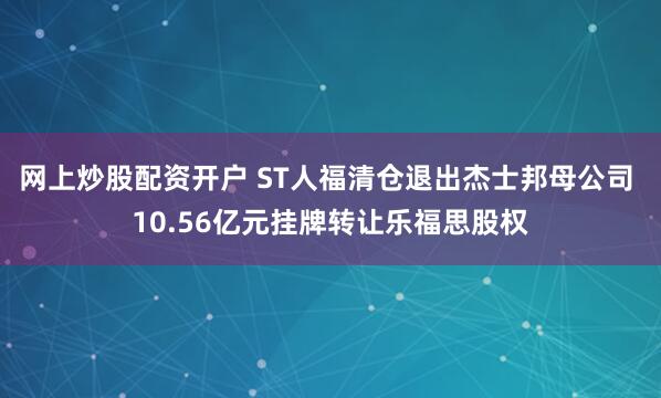 网上炒股配资开户 ST人福清仓退出杰士邦母公司 10.56亿元挂牌转让乐福思股权