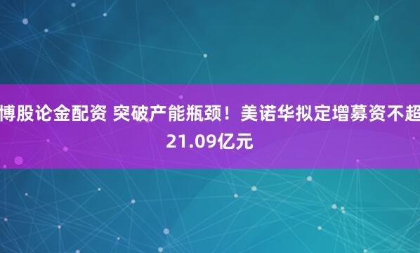 博股论金配资 突破产能瓶颈！美诺华拟定增募资不超21.09亿元