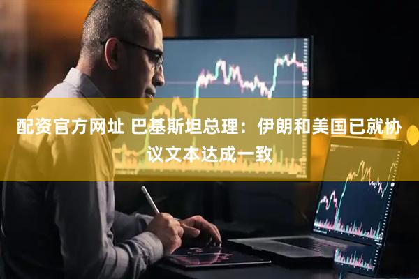 配资官方网址 巴基斯坦总理：伊朗和美国已就协议文本达成一致