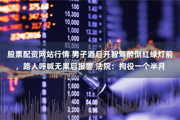 股票配资网站行情 男子酒后开智驾醉倒红绿灯前，路人呼喊无果后报警 法院：拘役一个半月