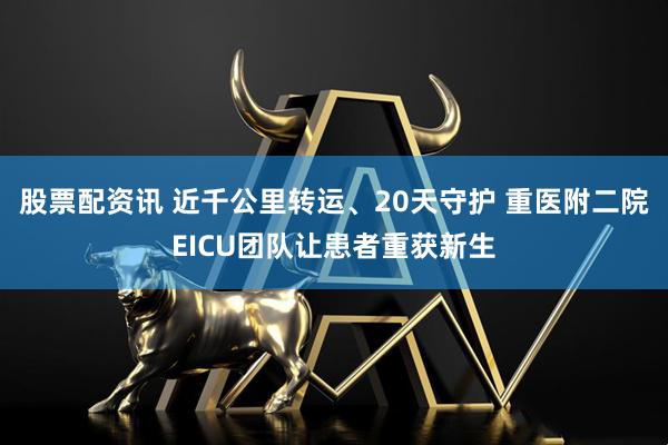 股票配资讯 近千公里转运、20天守护 重医附二院EICU团队让患者重获新生