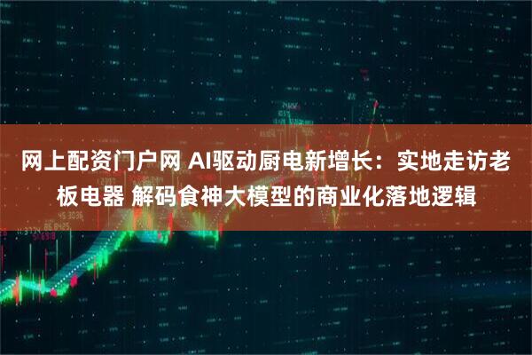 网上配资门户网 AI驱动厨电新增长：实地走访老板电器 解码食神大模型的商业化落地逻辑