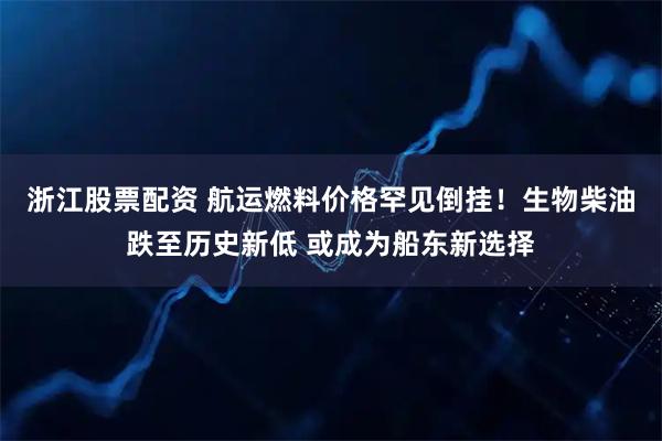 浙江股票配资 航运燃料价格罕见倒挂！生物柴油跌至历史新低 或成为船东新选择